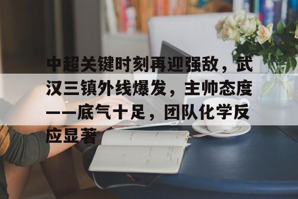 关于中超关键时刻再迎强敌，武汉三镇外线爆发，主帅态度——底气十足，团队化学反应显著的信息